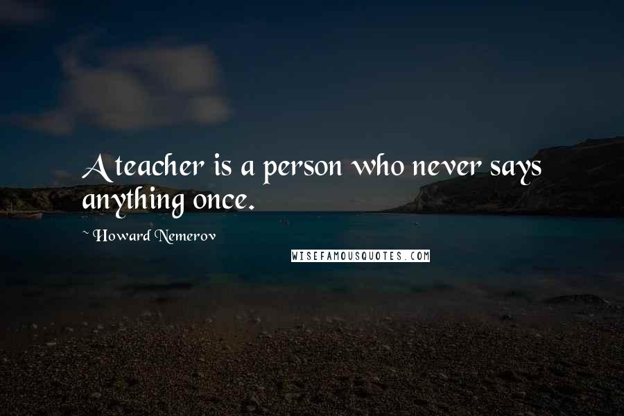 Howard Nemerov Quotes: A teacher is a person who never says anything once.