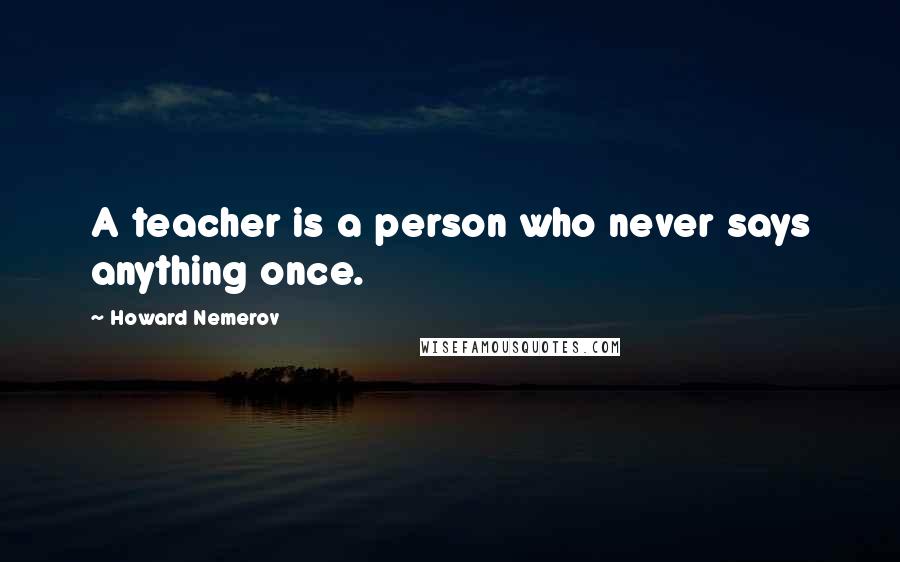 Howard Nemerov Quotes: A teacher is a person who never says anything once.