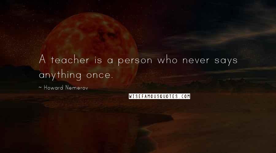 Howard Nemerov Quotes: A teacher is a person who never says anything once.