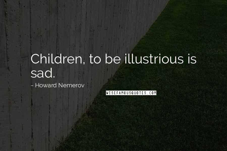 Howard Nemerov Quotes: Children, to be illustrious is sad.