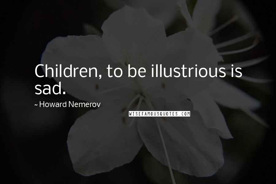 Howard Nemerov Quotes: Children, to be illustrious is sad.