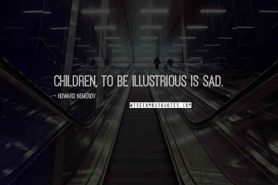 Howard Nemerov Quotes: Children, to be illustrious is sad.