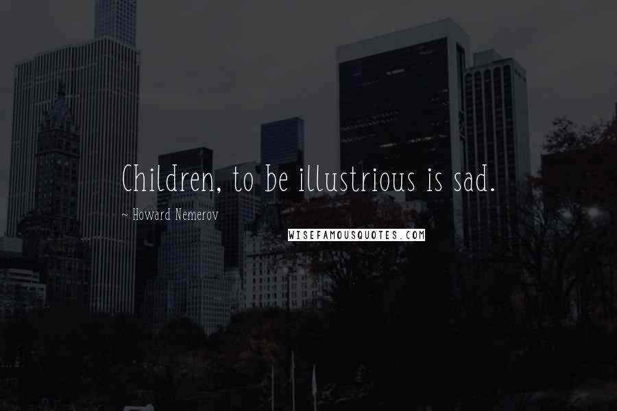 Howard Nemerov Quotes: Children, to be illustrious is sad.