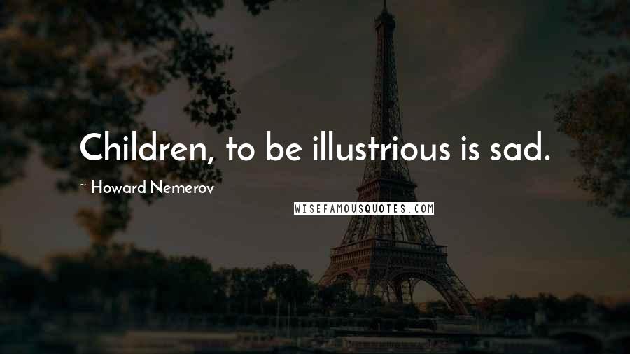 Howard Nemerov Quotes: Children, to be illustrious is sad.