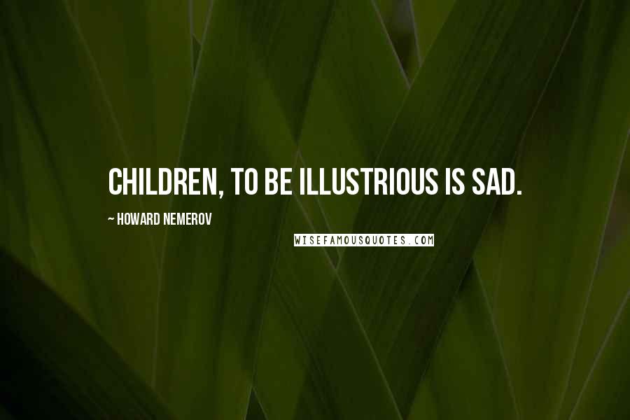 Howard Nemerov Quotes: Children, to be illustrious is sad.