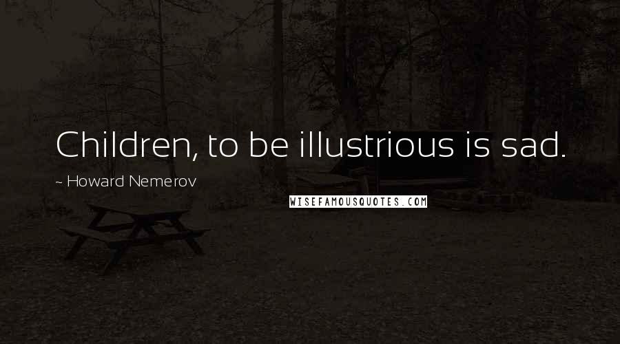 Howard Nemerov Quotes: Children, to be illustrious is sad.