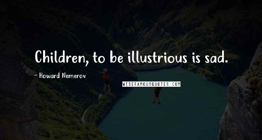 Howard Nemerov Quotes: Children, to be illustrious is sad.