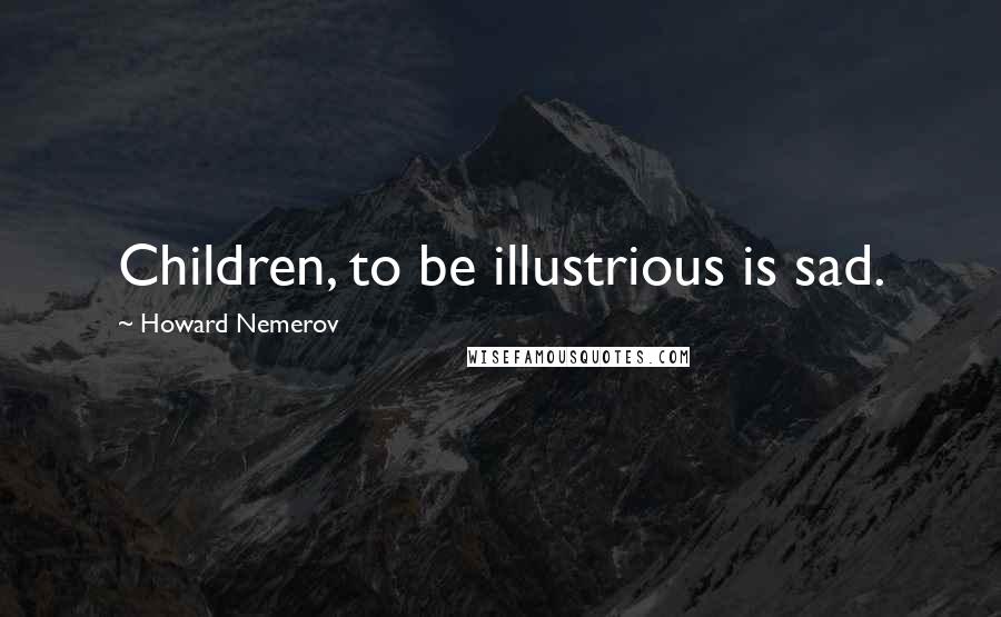 Howard Nemerov Quotes: Children, to be illustrious is sad.