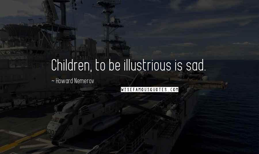 Howard Nemerov Quotes: Children, to be illustrious is sad.