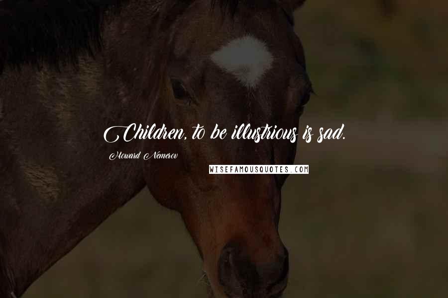 Howard Nemerov Quotes: Children, to be illustrious is sad.