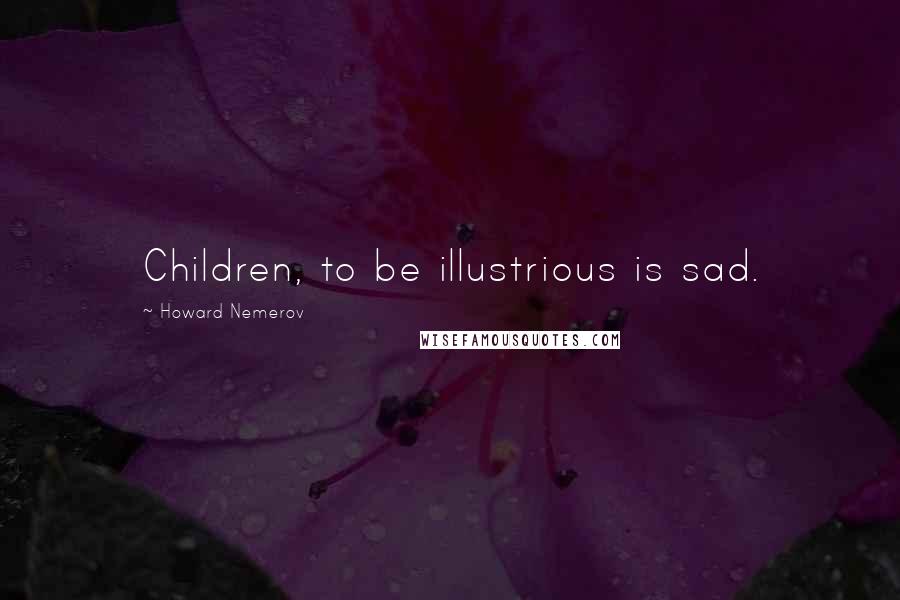 Howard Nemerov Quotes: Children, to be illustrious is sad.