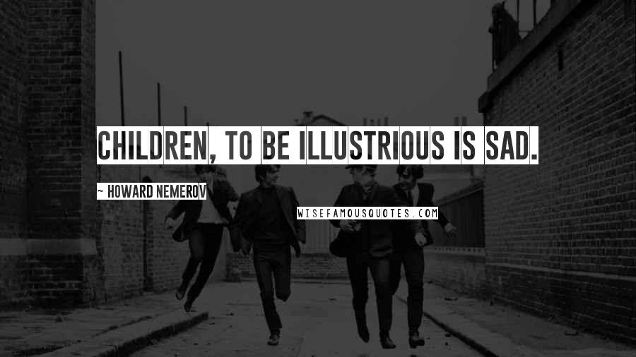 Howard Nemerov Quotes: Children, to be illustrious is sad.