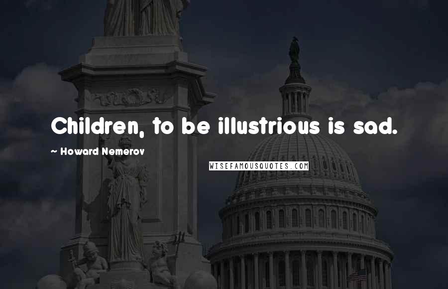 Howard Nemerov Quotes: Children, to be illustrious is sad.