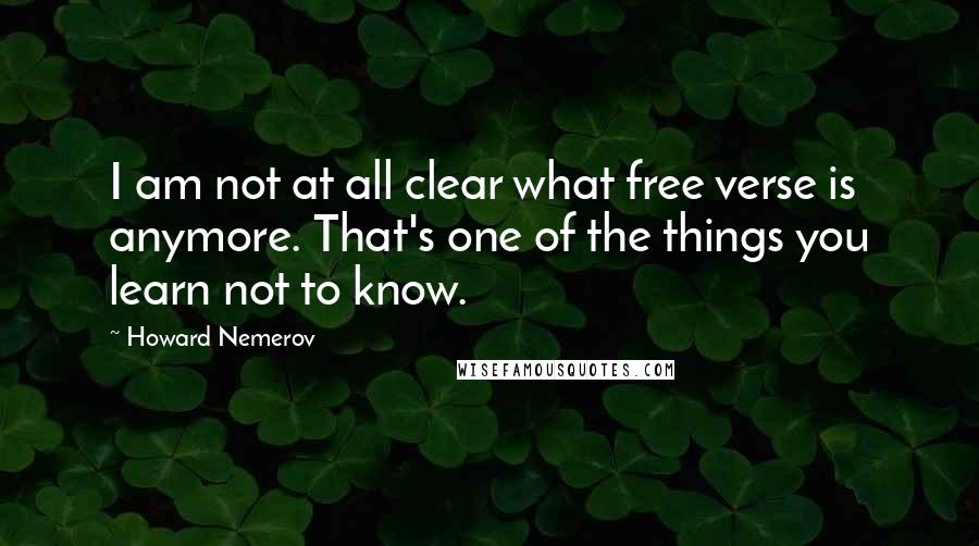 Howard Nemerov Quotes: I am not at all clear what free verse is anymore. That's one of the things you learn not to know.