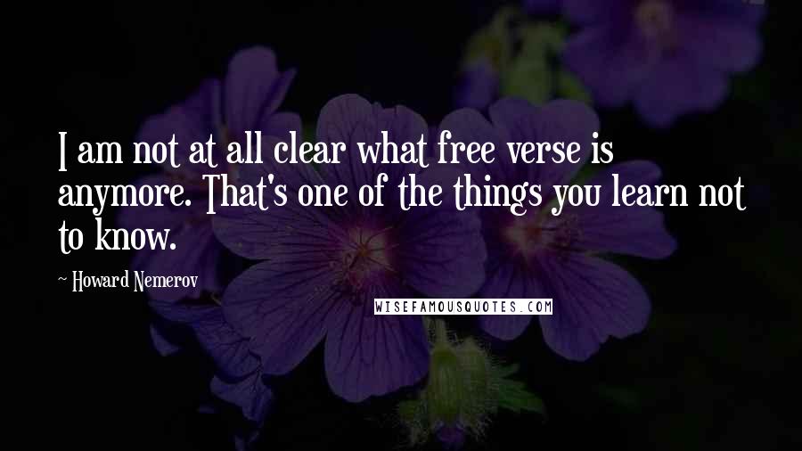 Howard Nemerov Quotes: I am not at all clear what free verse is anymore. That's one of the things you learn not to know.