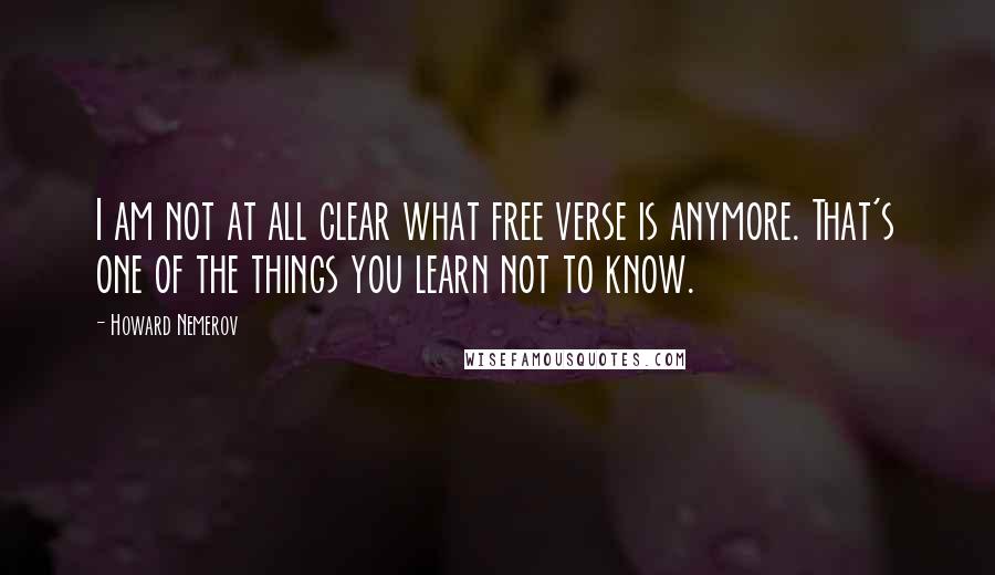 Howard Nemerov Quotes: I am not at all clear what free verse is anymore. That's one of the things you learn not to know.