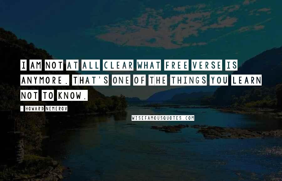 Howard Nemerov Quotes: I am not at all clear what free verse is anymore. That's one of the things you learn not to know.