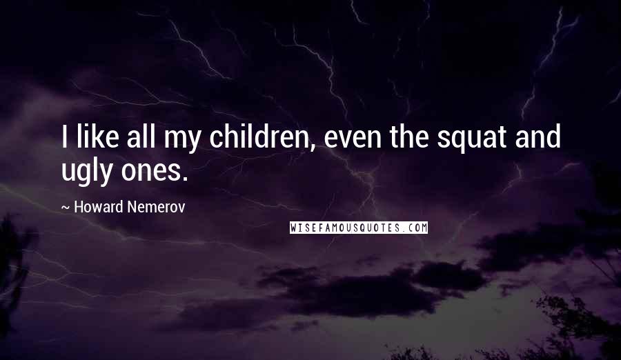Howard Nemerov Quotes: I like all my children, even the squat and ugly ones.