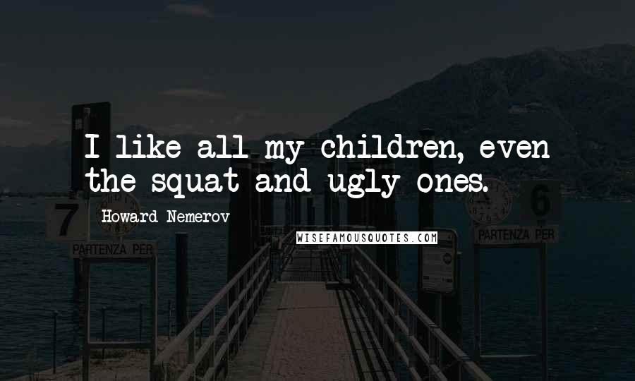 Howard Nemerov Quotes: I like all my children, even the squat and ugly ones.