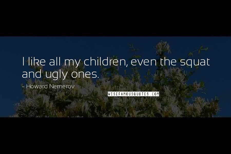 Howard Nemerov Quotes: I like all my children, even the squat and ugly ones.