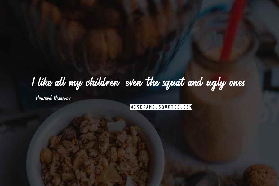 Howard Nemerov Quotes: I like all my children, even the squat and ugly ones.