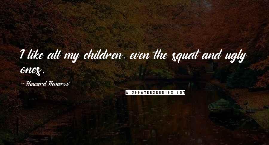 Howard Nemerov Quotes: I like all my children, even the squat and ugly ones.