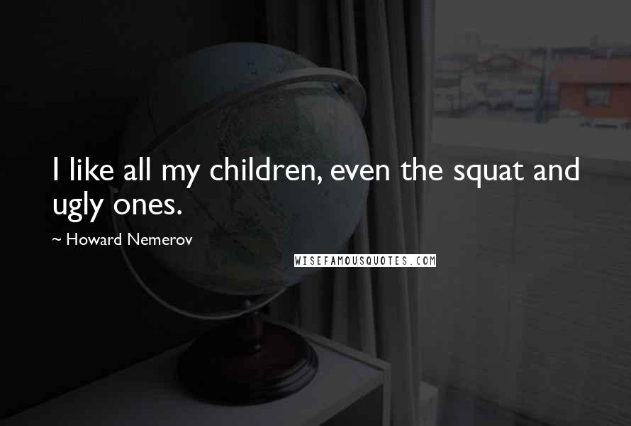 Howard Nemerov Quotes: I like all my children, even the squat and ugly ones.