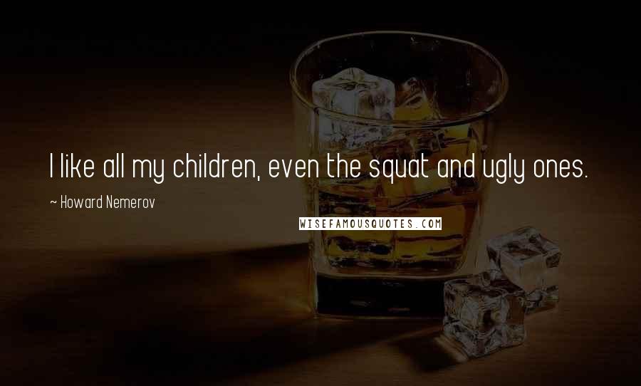 Howard Nemerov Quotes: I like all my children, even the squat and ugly ones.