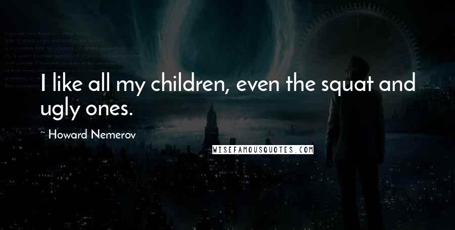 Howard Nemerov Quotes: I like all my children, even the squat and ugly ones.