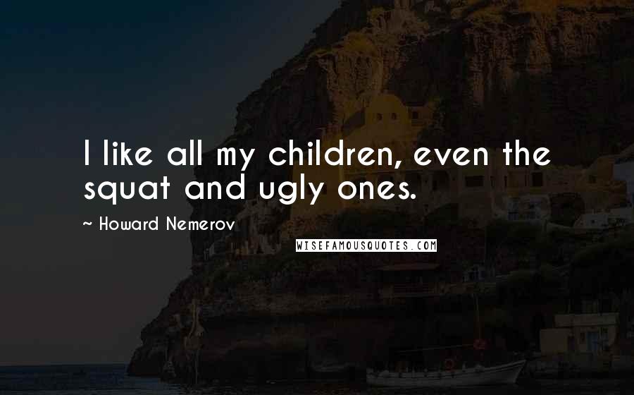 Howard Nemerov Quotes: I like all my children, even the squat and ugly ones.