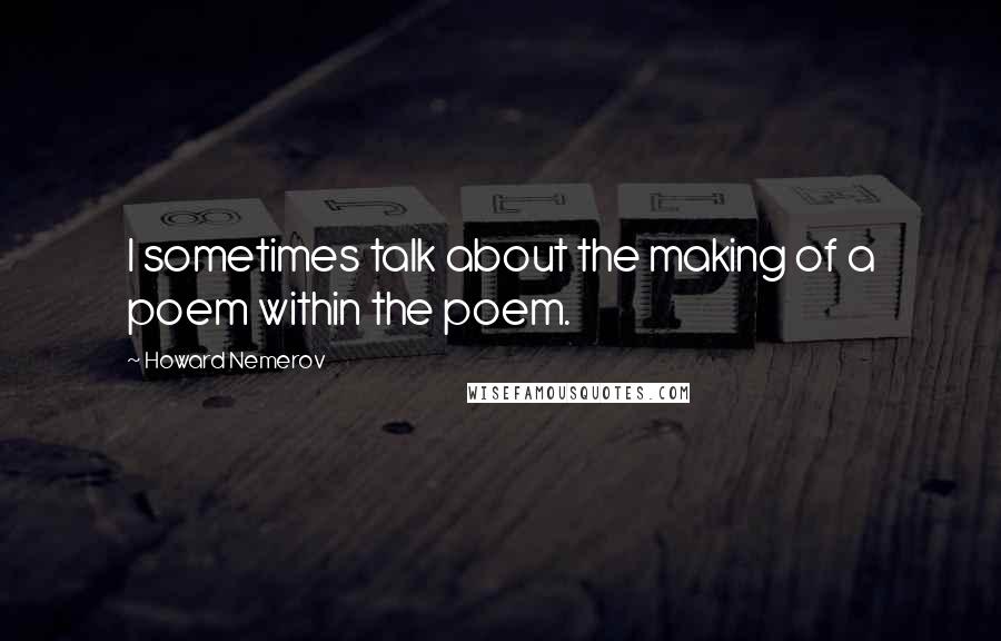 Howard Nemerov Quotes: I sometimes talk about the making of a poem within the poem.