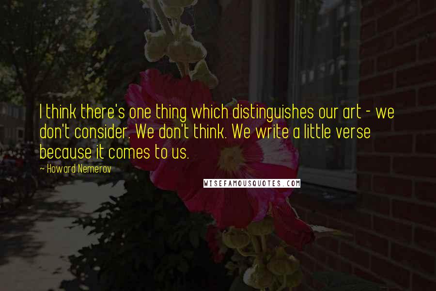 Howard Nemerov Quotes: I think there's one thing which distinguishes our art - we don't consider. We don't think. We write a little verse because it comes to us.