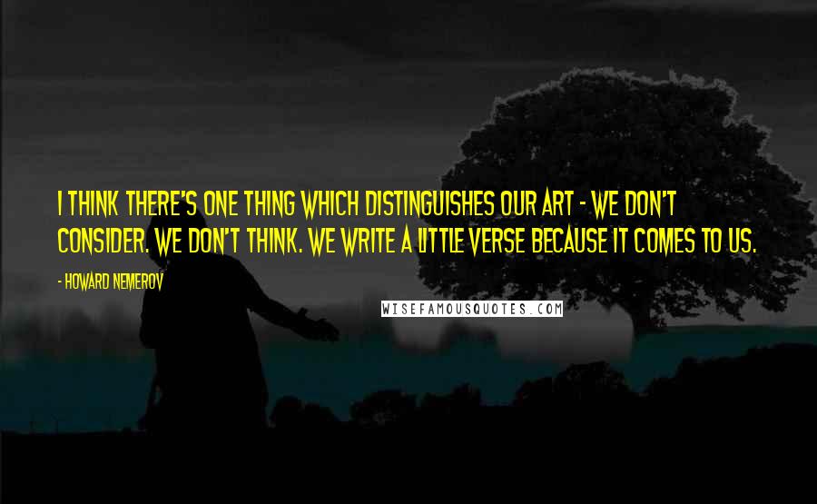 Howard Nemerov Quotes: I think there's one thing which distinguishes our art - we don't consider. We don't think. We write a little verse because it comes to us.