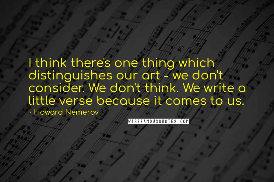 Howard Nemerov Quotes: I think there's one thing which distinguishes our art - we don't consider. We don't think. We write a little verse because it comes to us.