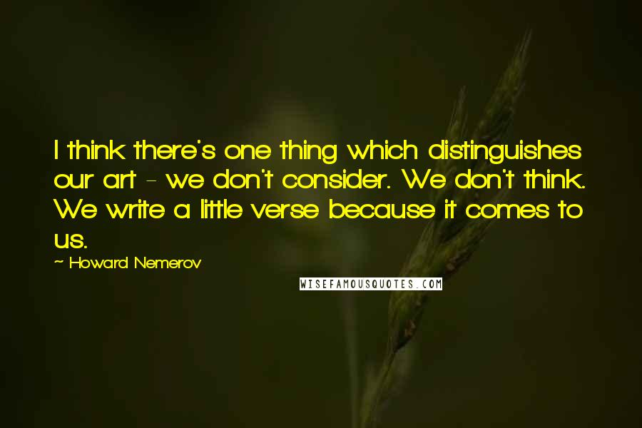 Howard Nemerov Quotes: I think there's one thing which distinguishes our art - we don't consider. We don't think. We write a little verse because it comes to us.