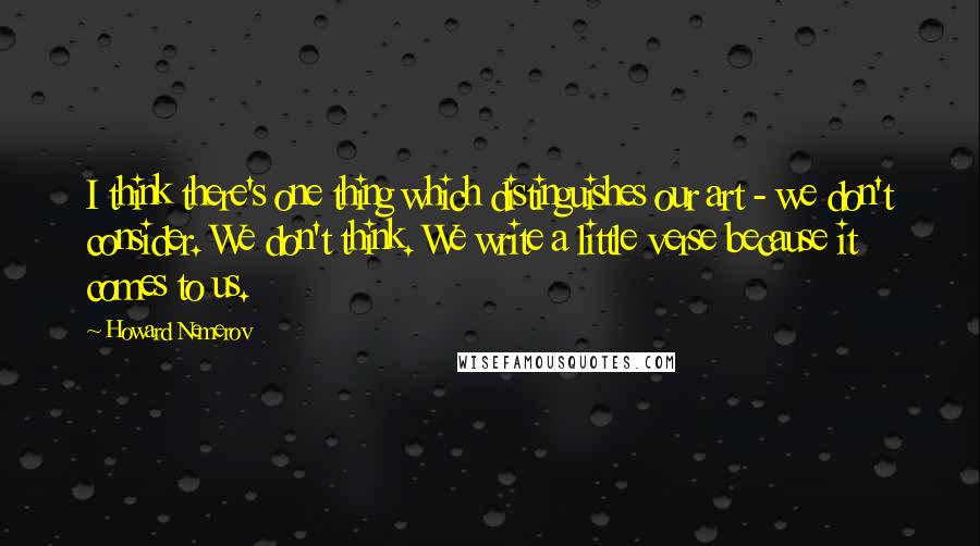 Howard Nemerov Quotes: I think there's one thing which distinguishes our art - we don't consider. We don't think. We write a little verse because it comes to us.