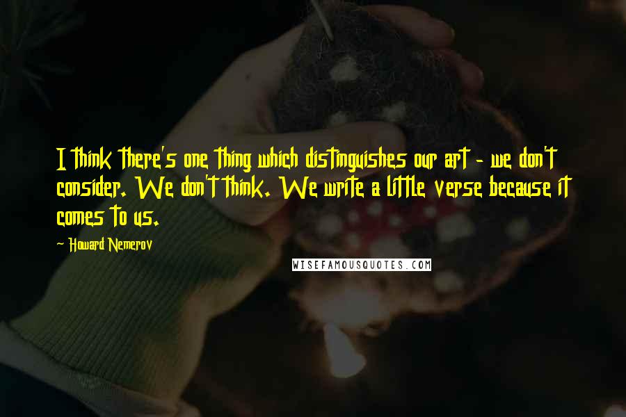 Howard Nemerov Quotes: I think there's one thing which distinguishes our art - we don't consider. We don't think. We write a little verse because it comes to us.