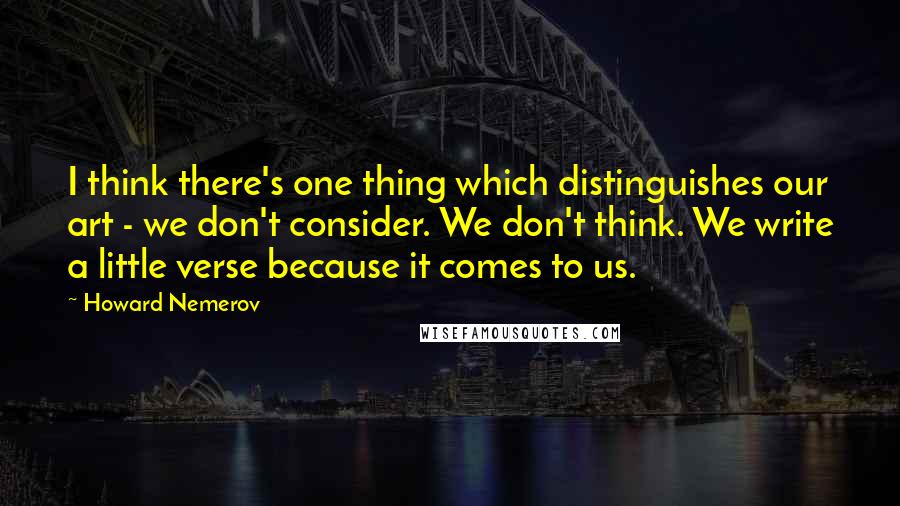 Howard Nemerov Quotes: I think there's one thing which distinguishes our art - we don't consider. We don't think. We write a little verse because it comes to us.