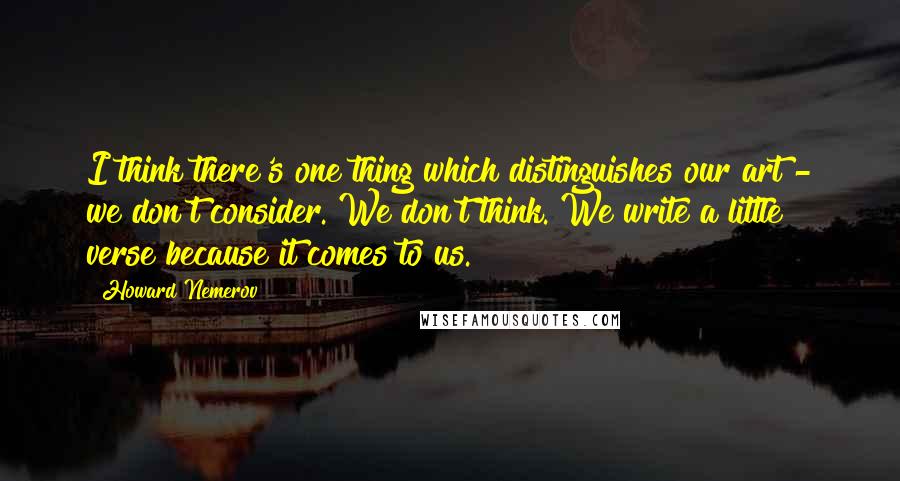 Howard Nemerov Quotes: I think there's one thing which distinguishes our art - we don't consider. We don't think. We write a little verse because it comes to us.