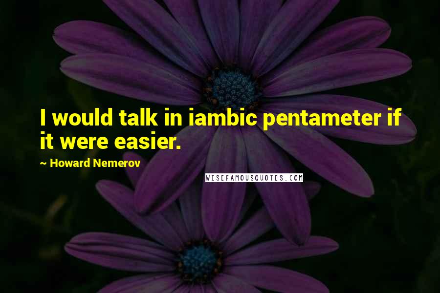 Howard Nemerov Quotes: I would talk in iambic pentameter if it were easier.