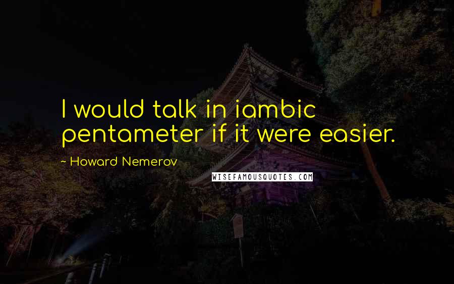 Howard Nemerov Quotes: I would talk in iambic pentameter if it were easier.