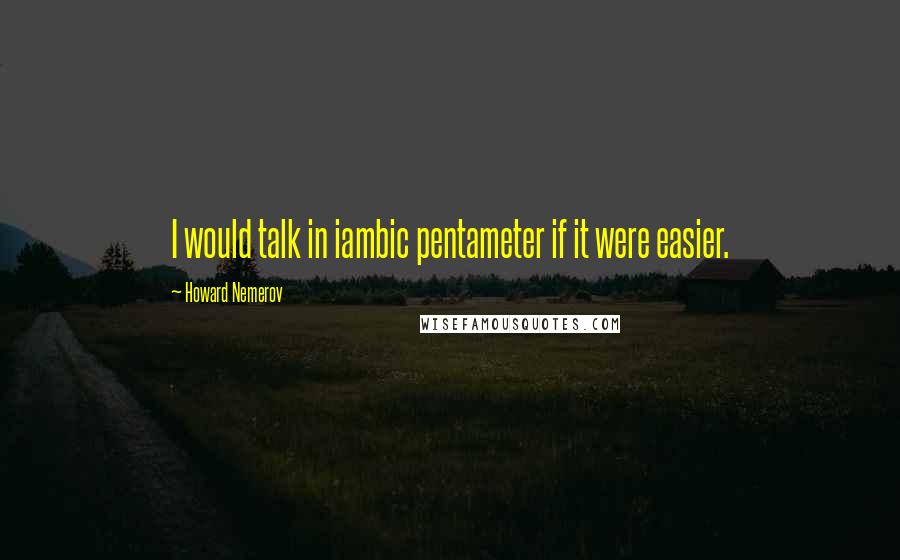 Howard Nemerov Quotes: I would talk in iambic pentameter if it were easier.