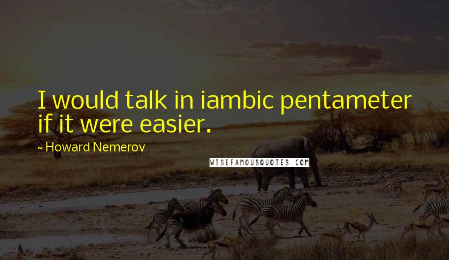 Howard Nemerov Quotes: I would talk in iambic pentameter if it were easier.