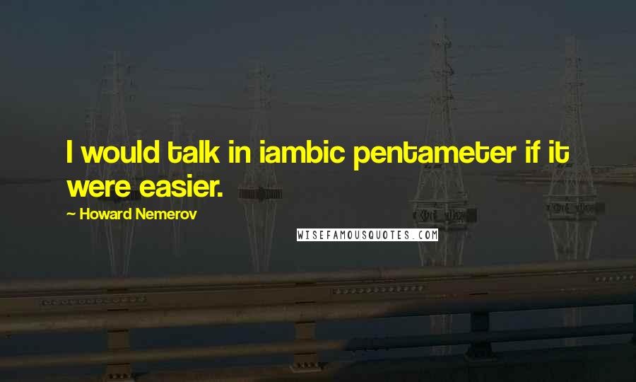 Howard Nemerov Quotes: I would talk in iambic pentameter if it were easier.