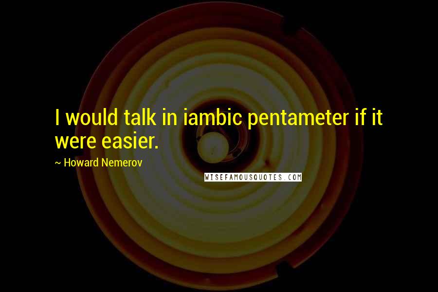 Howard Nemerov Quotes: I would talk in iambic pentameter if it were easier.
