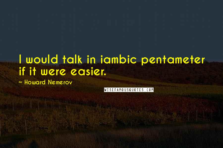 Howard Nemerov Quotes: I would talk in iambic pentameter if it were easier.