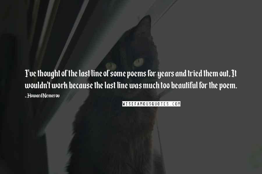 Howard Nemerov Quotes: I've thought of the last line of some poems for years and tried them out, It wouldn't work because the last line was much too beautiful for the poem.