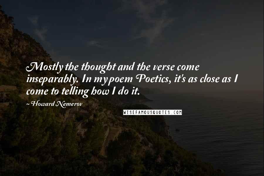 Howard Nemerov Quotes: Mostly the thought and the verse come inseparably. In my poem Poetics, it's as close as I come to telling how I do it.