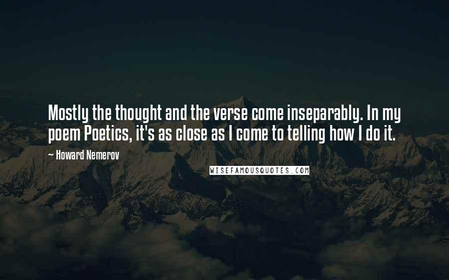 Howard Nemerov Quotes: Mostly the thought and the verse come inseparably. In my poem Poetics, it's as close as I come to telling how I do it.