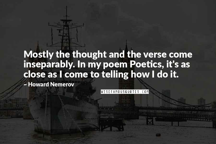 Howard Nemerov Quotes: Mostly the thought and the verse come inseparably. In my poem Poetics, it's as close as I come to telling how I do it.